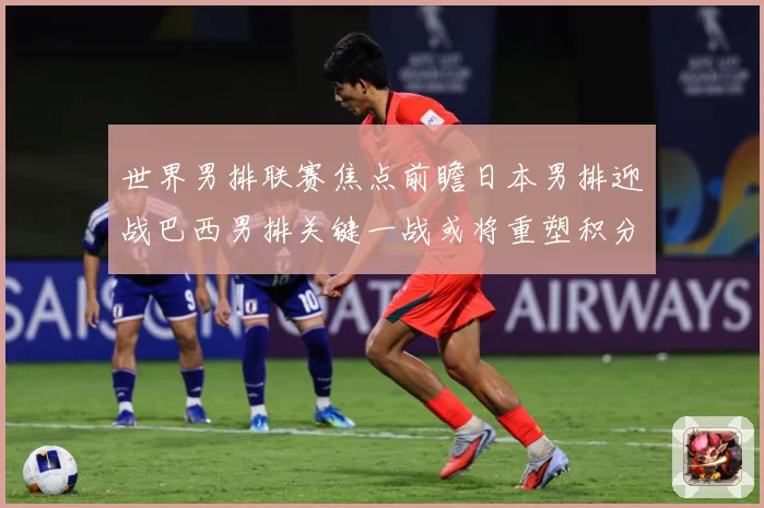 世界男排联赛焦点前瞻日本男排迎战巴西男排关键一战或将重塑积分榜格局-深度解析