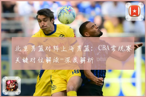 北京男篮对阵上海男篮：CBA常规赛关键对位解读-深度解析